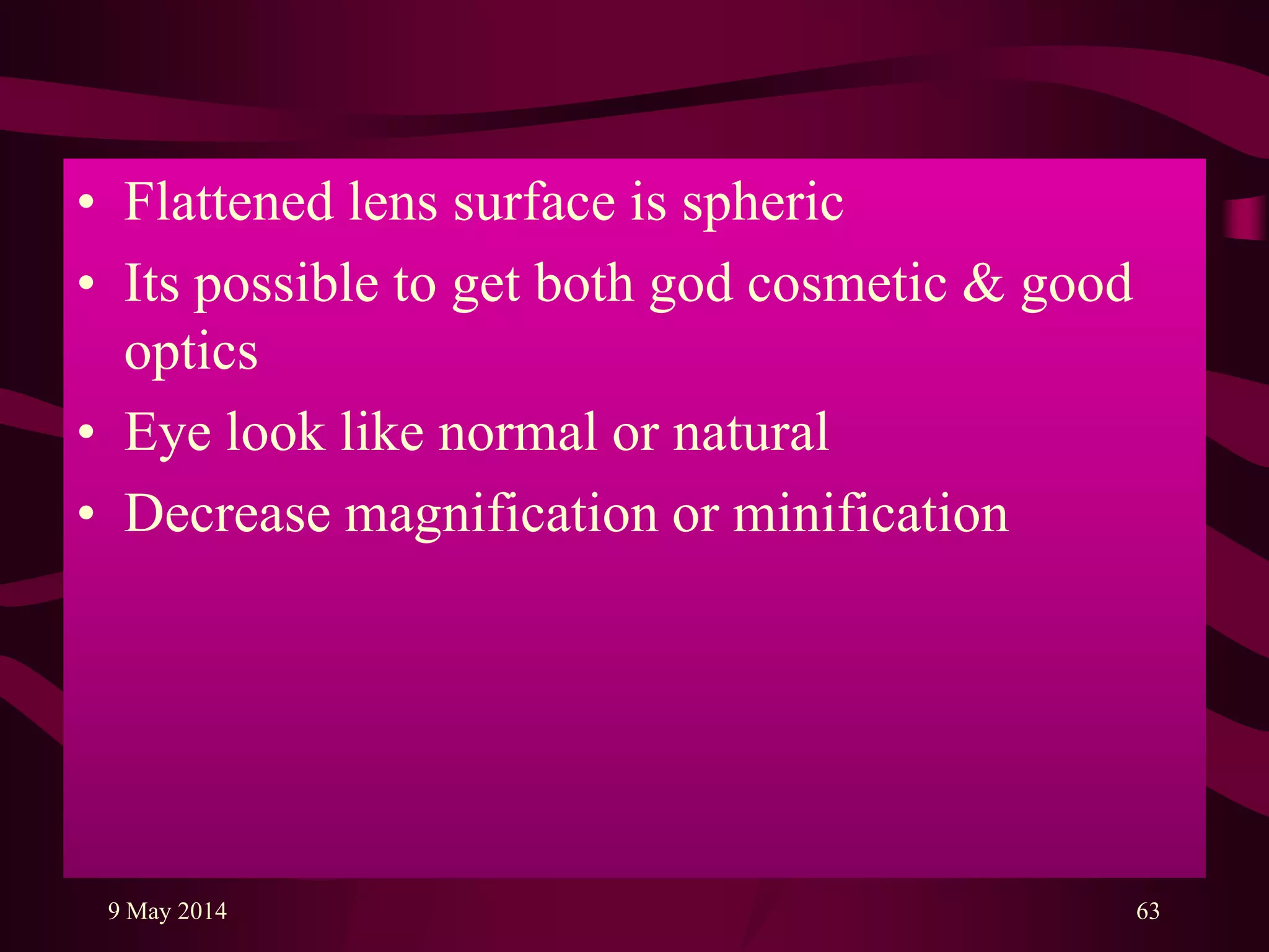 • Flattened lens surface is spheric
• Its possible to get both god cosmetic & good
optics
• Eye look like normal or natural
• Decrease magnification or minification
9 May 2014 63
 