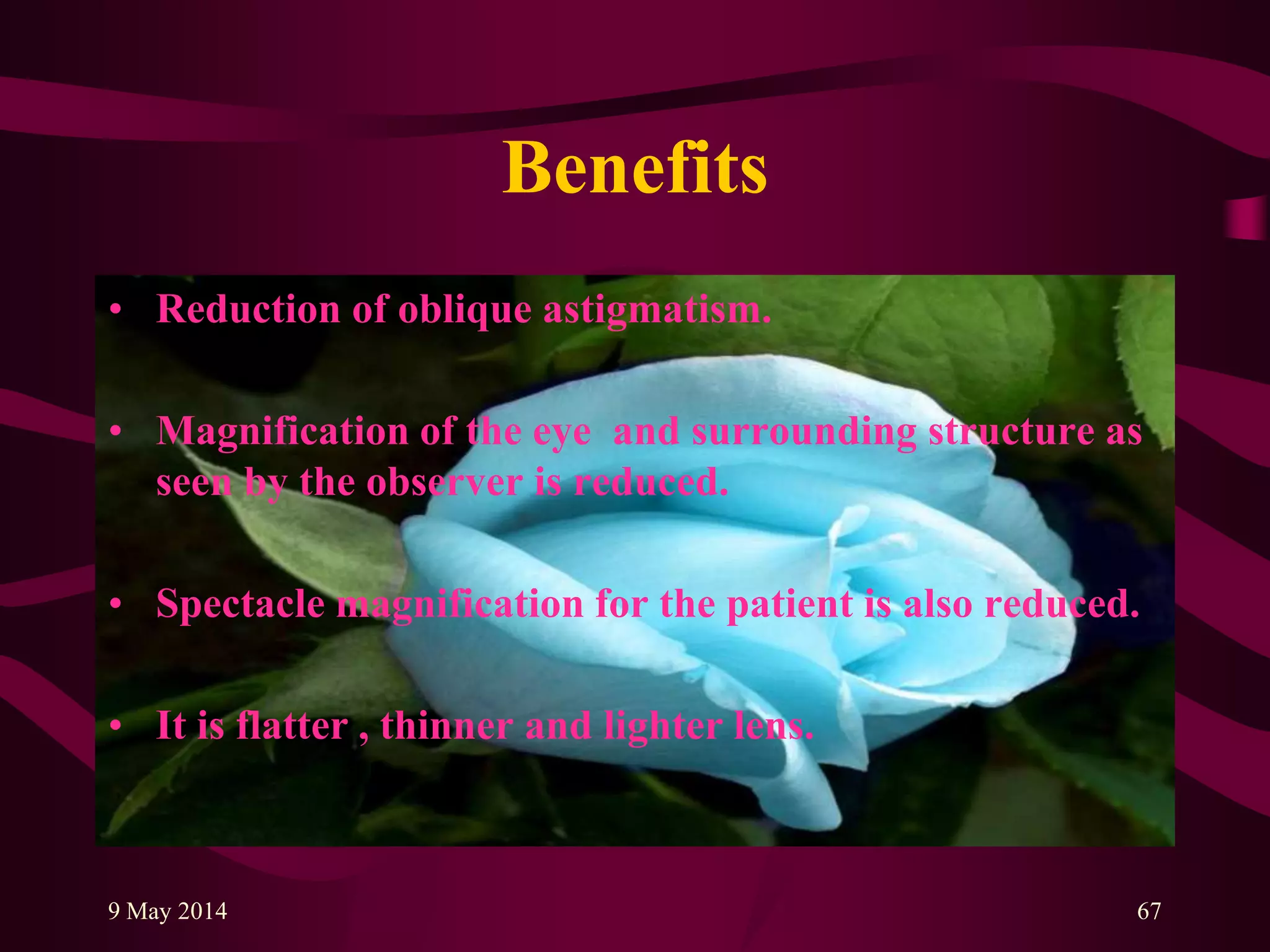 Benefits
• Reduction of oblique astigmatism.
• Magnification of the eye and surrounding structure as
seen by the observer is reduced.
• Spectacle magnification for the patient is also reduced.
• It is flatter , thinner and lighter lens.
9 May 2014 67
 