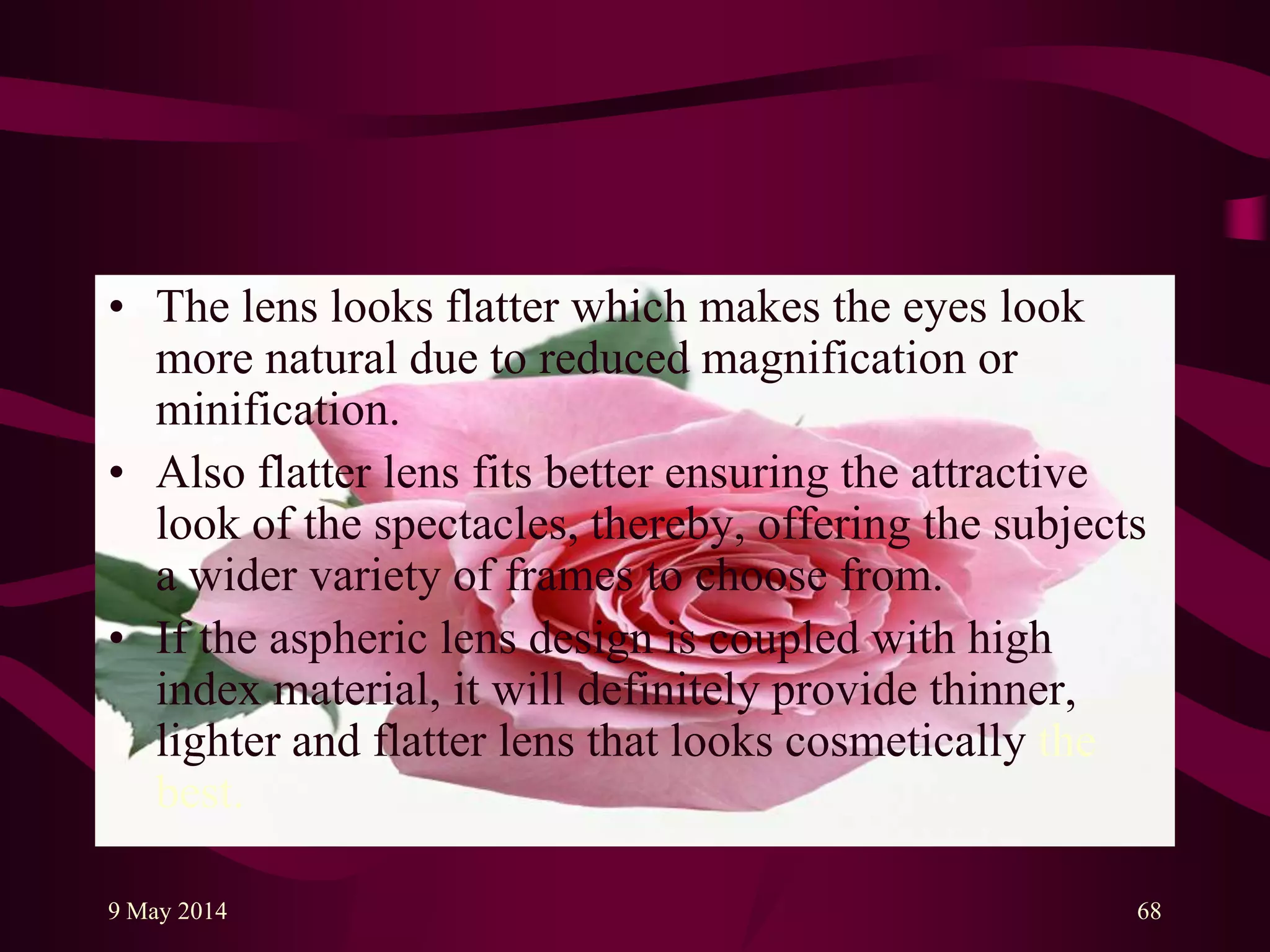 • The lens looks flatter which makes the eyes look
more natural due to reduced magnification or
minification.
• Also flatter lens fits better ensuring the attractive
look of the spectacles, thereby, offering the subjects
a wider variety of frames to choose from.
• If the aspheric lens design is coupled with high
index material, it will definitely provide thinner,
lighter and flatter lens that looks cosmetically the
best.
9 May 2014 68
 