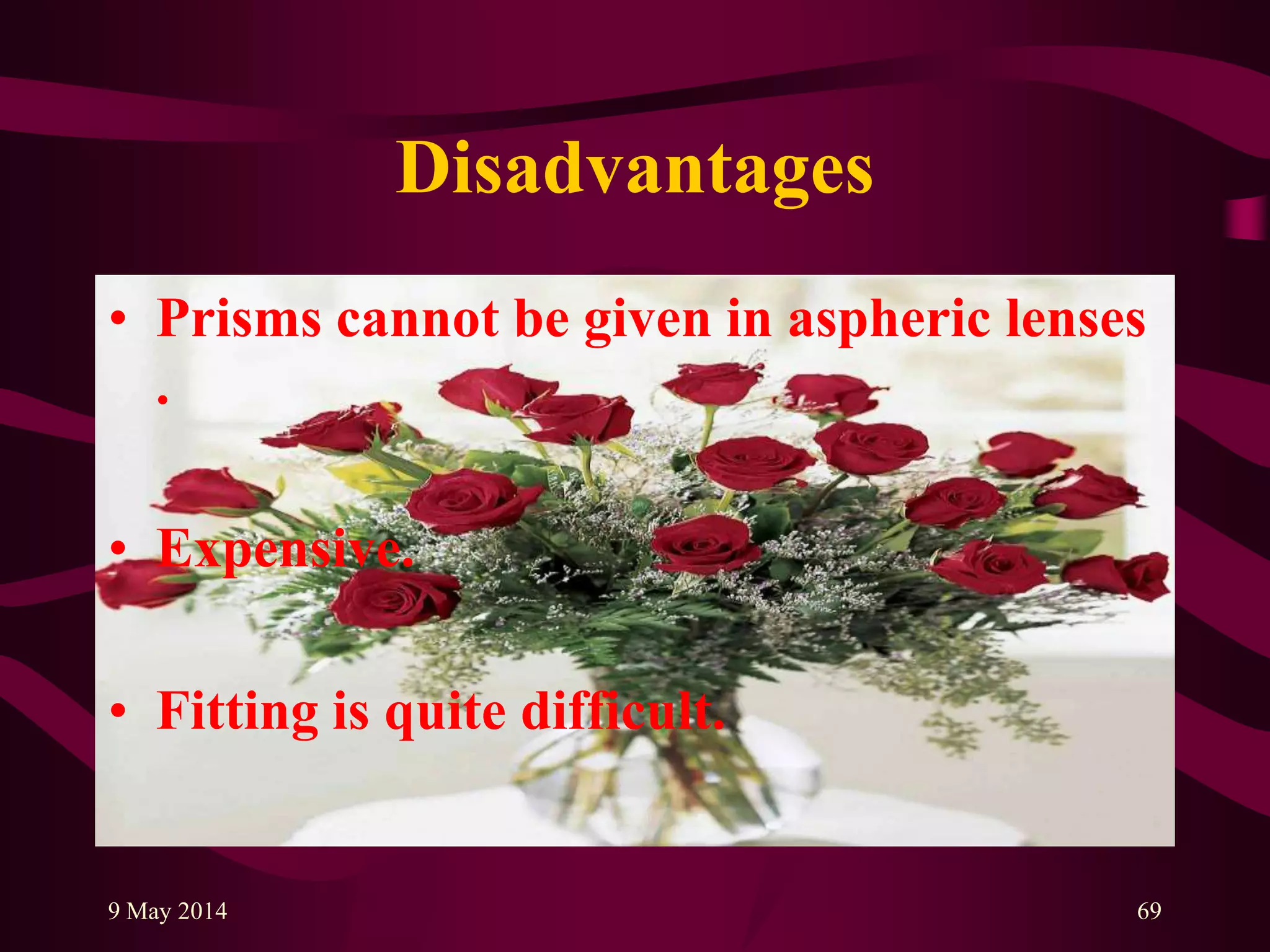 Disadvantages
• Prisms cannot be given in aspheric lenses
.
• Expensive.
• Fitting is quite difficult.
9 May 2014 69
 
