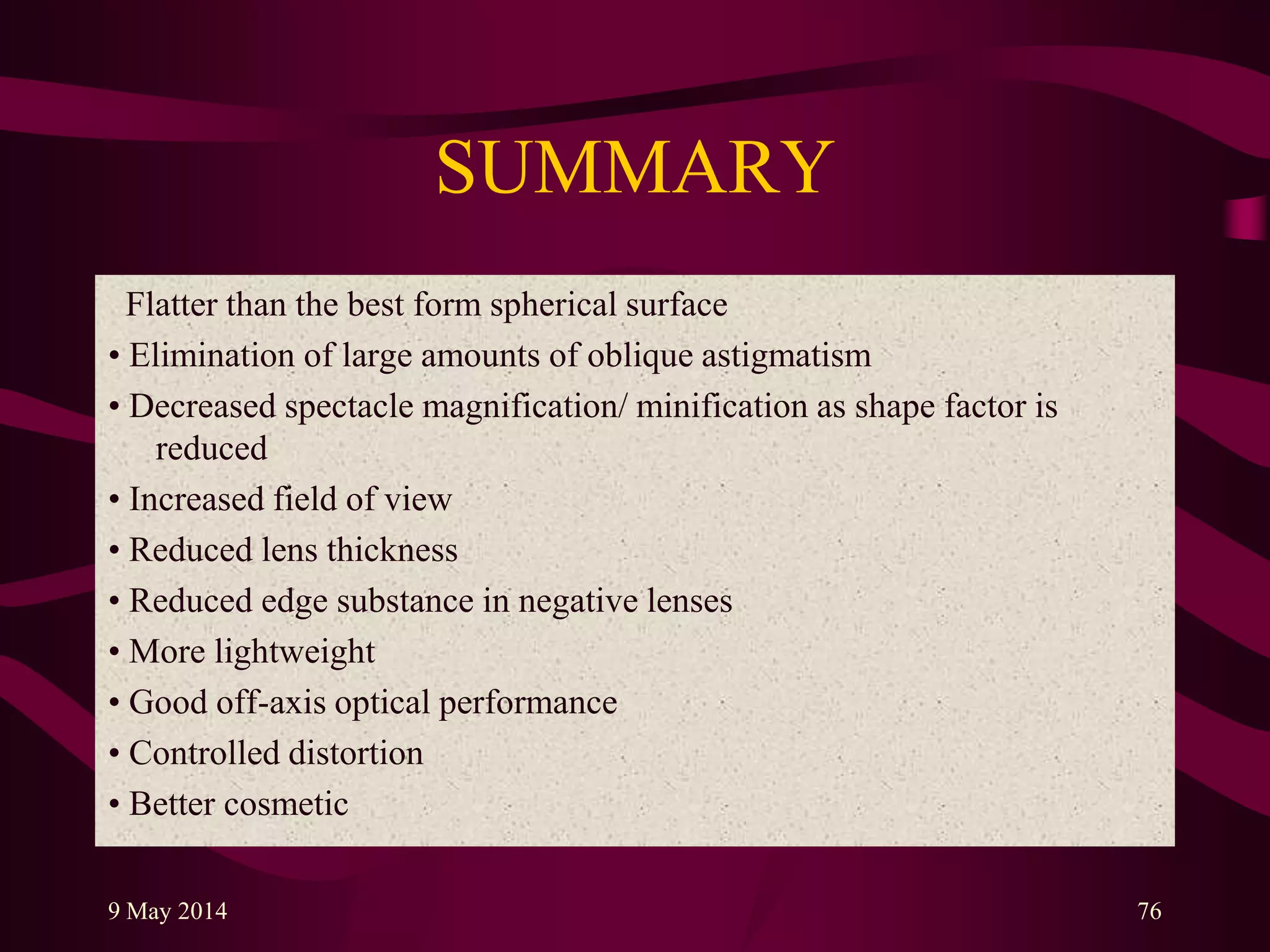 SUMMARY
Flatter than the best form spherical surface
• Elimination of large amounts of oblique astigmatism
• Decreased spectacle magnification/ minification as shape factor is
reduced
• Increased field of view
• Reduced lens thickness
• Reduced edge substance in negative lenses
• More lightweight
• Good off-axis optical performance
• Controlled distortion
• Better cosmetic
9 May 2014 76
 