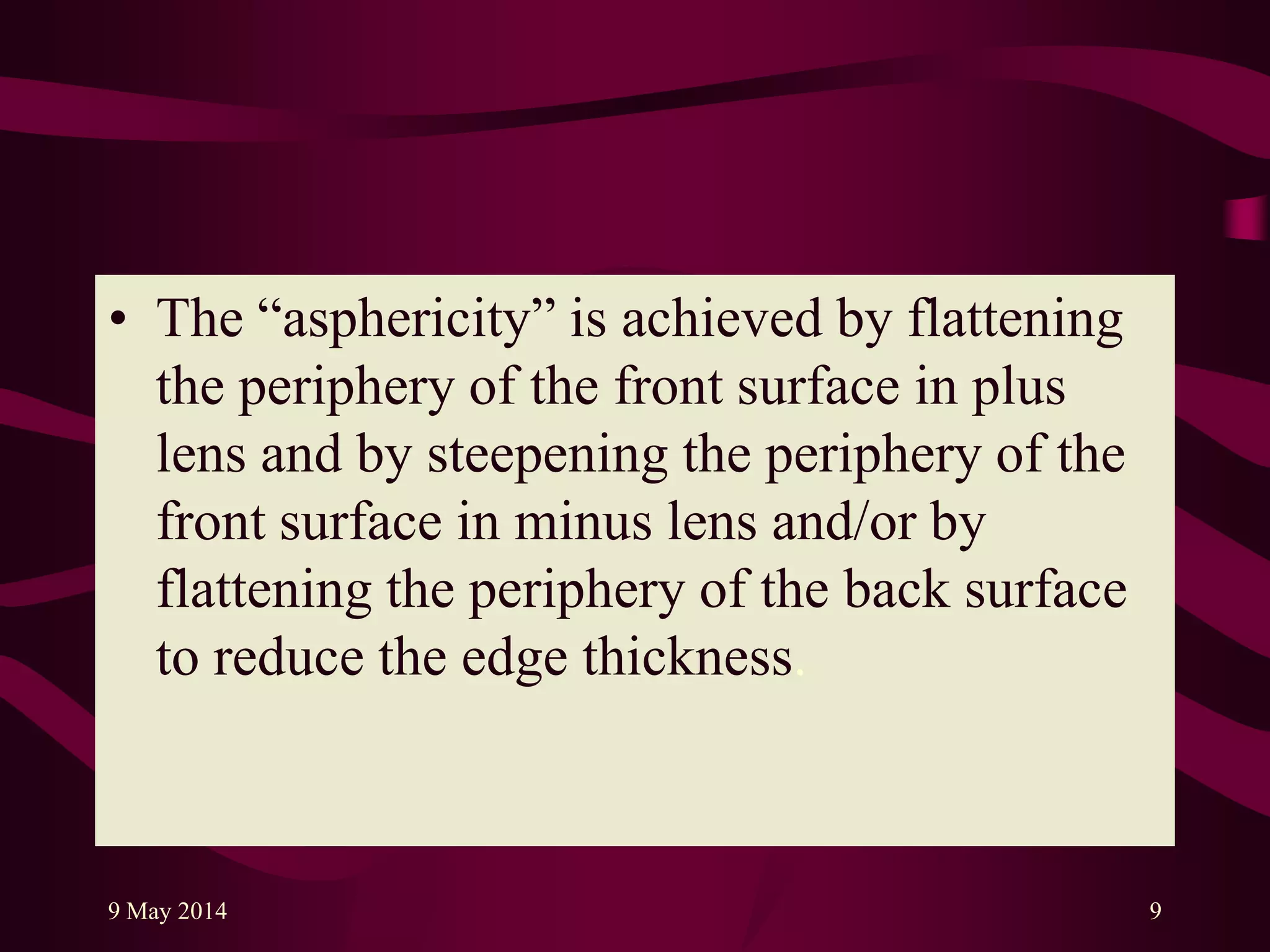 • The “asphericity” is achieved by flattening
the periphery of the front surface in plus
lens and by steepening the periphery of the
front surface in minus lens and/or by
flattening the periphery of the back surface
to reduce the edge thickness.
9 May 2014 9
 