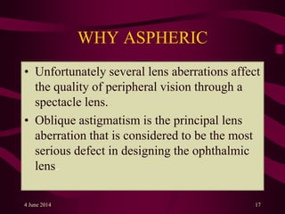 WHY ASPHERIC
• Unfortunately several lens aberrations affect
the quality of peripheral vision through a
spectacle lens.
• Oblique astigmatism is the principal lens
aberration that is considered to be the most
serious defect in designing the ophthalmic
lens.
4 June 2014 17
 