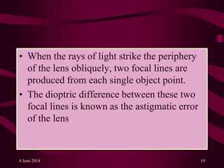 • When the rays of light strike the periphery
of the lens obliquely, two focal lines are
produced from each single object point.
• The dioptric difference between these two
focal lines is known as the astigmatic error
of the lens.
4 June 2014 19
 