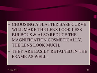 • CHOOSING A FLATTER BASE CURVE
WILL MAKE THE LENS LOOK LESS
BULBOUS & ALSO REDUCE THE
MAGNIFICATION.COSMETICALLY,
THE LENS LOOK MUCH.
• THEY ARE EASILY RETAINED IN THE
FRAME AS WELL.
4 June 2014 21
 