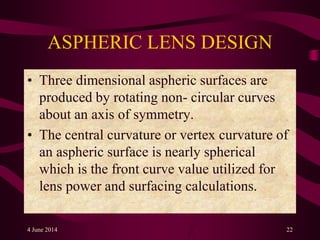 ASPHERIC LENS DESIGN
• Three dimensional aspheric surfaces are
produced by rotating non- circular curves
about an axis of symmetry.
• The central curvature or vertex curvature of
an aspheric surface is nearly spherical
which is the front curve value utilized for
lens power and surfacing calculations.
4 June 2014 22
 