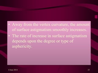 • Away from the vertex curvature, the amount
of surface astigmatism smoothly increases.
• The rate of increase in surface astigmatism
depends upon the degree or type of
asphericity.
4 June 2014 23
 