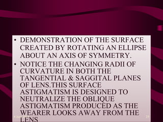 • DEMONSTRATION OF THE SURFACE
CREATED BY ROTATING AN ELLIPSE
ABOUT AN AXIS OF SYMMETRY.
• NOTICE THE CHANGING RADII OF
CURVATURE IN BOTH THE
TANGENTIAL & SAGGITAL PLANES
OF LENS.THIS SURFACE
ASTIGMATISM IS DESIGNED TO
NEUTRALIZE THE OBLIQUE
ASTIGMATISM PRODUCED AS THE
WEARER LOOKS AWAY FROM THE4 June 2014 25
 