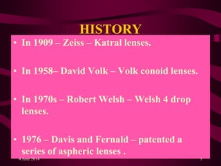 HISTORY
• In 1909 – Zeiss – Katral lenses.
• In 1958– David Volk – Volk conoid lenses.
• In 1970s – Robert Welsh – Welsh 4 drop
lenses.
• 1976 – Davis and Fernald – patented a
series of aspheric lenses .
4 June 2014 3
 