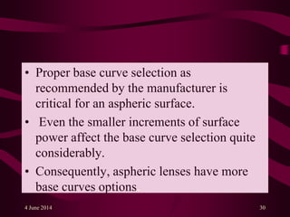 • Proper base curve selection as
recommended by the manufacturer is
critical for an aspheric surface.
• Even the smaller increments of surface
power affect the base curve selection quite
considerably.
• Consequently, aspheric lenses have more
base curves options.
4 June 2014 30
 