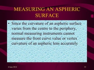 MEASURING AN ASPHERIC
SURFACE
• Since the curvature of an aspheric surface
varies from the centre to the periphery,
normal measuring instruments cannot
measure the front curve value or vertex
curvature of an aspheric lens accurately.
4 June 2014 33
 