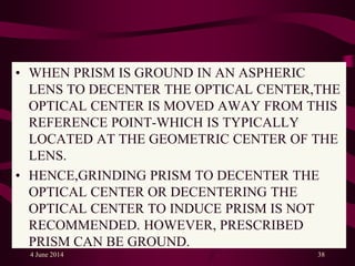 • WHEN PRISM IS GROUND IN AN ASPHERIC
LENS TO DECENTER THE OPTICAL CENTER,THE
OPTICAL CENTER IS MOVED AWAY FROM THIS
REFERENCE POINT-WHICH IS TYPICALLY
LOCATED AT THE GEOMETRIC CENTER OF THE
LENS.
• HENCE,GRINDING PRISM TO DECENTER THE
OPTICAL CENTER OR DECENTERING THE
OPTICAL CENTER TO INDUCE PRISM IS NOT
RECOMMENDED. HOWEVER, PRESCRIBED
PRISM CAN BE GROUND.
4 June 2014 38
 