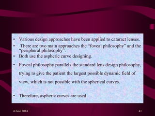 • Various design approaches have been applied to cataract lenses.
• There are two main approaches the “foveal philosophy” and the
“peripheral philosophy”.
• Both use the aspheric curve designing.
• Foveal philosophy parallels the standard lens design philosophy,
trying to give the patient the largest possible dynamic field of
view, which is not possible with the spherical curves.
• Therefore, aspheric curves are used.
4 June 2014 41
 