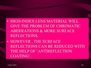 • HIGH-INDEX LENS MATERIAL WILL
GIVE THE PROBLEM OF CHROMATIC
ABERRATIONS & MORE SURFACE
REFLECTIONS.
• HOWEVER , THE SURFACE
REFLECTIONS CAN BE REDUCED WITH
THE HELP OF ‘ANTIREFLECTION
COATING’.
4 June 2014 44
 