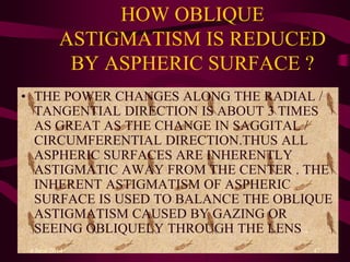 HOW OBLIQUE
ASTIGMATISM IS REDUCED
BY ASPHERIC SURFACE ?
• THE POWER CHANGES ALONG THE RADIAL /
TANGENTIAL DIRECTION IS ABOUT 3 TIMES
AS GREAT AS THE CHANGE IN SAGGITAL /
CIRCUMFERENTIAL DIRECTION.THUS ALL
ASPHERIC SURFACES ARE INHERENTLY
ASTIGMATIC AWAY FROM THE CENTER . THE
INHERENT ASTIGMATISM OF ASPHERIC
SURFACE IS USED TO BALANCE THE OBLIQUE
ASTIGMATISM CAUSED BY GAZING OR
SEEING OBLIQUELY THROUGH THE LENS .
4 June 2014 47
 