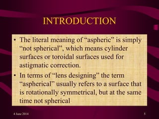 INTRODUCTION
• The literal meaning of “aspheric” is simply
“not spherical”, which means cylinder
surfaces or toroidal surfaces used for
astigmatic correction.
• In terms of “lens designing” the term
“aspherical” usually refers to a surface that
is rotationally symmetrical, but at the same
time not spherical.
4 June 2014 5
 