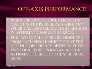 OFF-AXIS PERFORMANCE
• WHEN THE RAYS OF LIGHT FROM THE
OBJECT IN THE PERIPHERY STRIKE ANY
SPHERICAL LENS OBLIQUELY,IT RESULTS
IN ASTIGMATIC FOCUSING ERROR.
• THE TWO FOCAL LINES ARE PRODUCED
FROM EACH SINGLE OBJECT POINT.THE
DIOPTRIC DIFFERENCE BETWEEN THESE
TWO FOCAL LINES IS KNOWN AS ‘THE
ASTIGMATIC ERROR OF THE SPHERICAL
LENS’.
4 June 2014 50
 