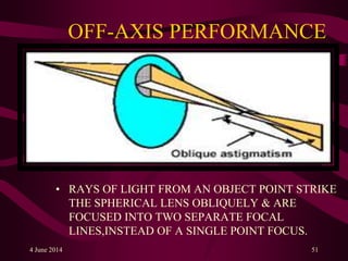 OFF-AXIS PERFORMANCE
• RAYS OF LIGHT FROM AN OBJECT POINT STRIKE
THE SPHERICAL LENS OBLIQUELY & ARE
FOCUSED INTO TWO SEPARATE FOCAL
LINES,INSTEAD OF A SINGLE POINT FOCUS.
4 June 2014 51
 