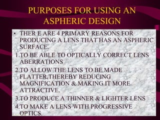 PURPOSES FOR USING AN
ASPHERIC DESIGN
• THER E ARE 4 PRIMARY REASONS FOR
PRODUCING A LENS THAT HAS AN ASPHERIC
SURFACE.
1.TO BE ABLE TO OPTICALLY CORRECT LENS
ABERRATIONS
2.TO ALLOW THE LENS TO BE MADE
FLATTER,THEREBY REDUCING
MAGNIFICATION & MAKING IT MORE
ATTRACTIVE.
3.TO PRODUCE A THINNER & LIGHTER LENS
4.TO MAKE A LENS WITH PROGRESSIVE
OPTICS.4 June 2014 53
 