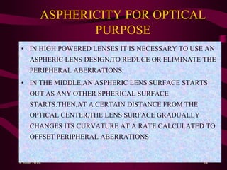 ASPHERICITY FOR OPTICAL
PURPOSE
• IN HIGH POWERED LENSES IT IS NECESSARY TO USE AN
ASPHERIC LENS DESIGN,TO REDUCE OR ELIMINATE THE
PERIPHERAL ABERRATIONS.
• IN THE MIDDLE,AN ASPHERIC LENS SURFACE STARTS
OUT AS ANY OTHER SPHERICAL SURFACE
STARTS.THEN,AT A CERTAIN DISTANCE FROM THE
OPTICAL CENTER,THE LENS SURFACE GRADUALLY
CHANGES ITS CURVATURE AT A RATE CALCULATED TO
OFFSET PERIPHERAL ABERRATIONS.
4 June 2014 54
 