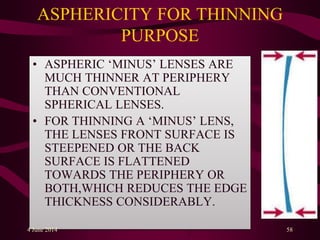 ASPHERICITY FOR THINNING
PURPOSE
• ASPHERIC ‘MINUS’ LENSES ARE
MUCH THINNER AT PERIPHERY
THAN CONVENTIONAL
SPHERICAL LENSES.
• FOR THINNING A ‘MINUS’ LENS,
THE LENSES FRONT SURFACE IS
STEEPENED OR THE BACK
SURFACE IS FLATTENED
TOWARDS THE PERIPHERY OR
BOTH,WHICH REDUCES THE EDGE
THICKNESS CONSIDERABLY.
4 June 2014 58
 
