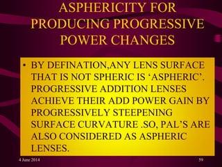 ASPHERICITY FOR
PRODUCING PROGRESSIVE
POWER CHANGES
• BY DEFINATION,ANY LENS SURFACE
THAT IS NOT SPHERIC IS ‘ASPHERIC’.
PROGRESSIVE ADDITION LENSES
ACHIEVE THEIR ADD POWER GAIN BY
PROGRESSIVELY STEEPENING
SURFACE CURVATURE .SO, PAL’S ARE
ALSO CONSIDERED AS ASPHERIC
LENSES.
4 June 2014 59
 