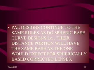 • PAL DESIGNS CONTINUE TO THE
SAME RULES AS DO SPHERIC BASE
CURVE DESIGNS I.e. , THEIR
DISTANCE PORTION WILL HAVE
THE SAME BASE AS THE ONE
WOULD EXPECT FOR SPHERICALLY
BASED CORRECTED LENSES.
4 June 2014 60
 