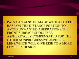 • PALS CAN ALSO BE MADE WITH A FLATTER
BASE ON THE DISTANCE PORTION.TO
AVOID UNWANTED ABERRATIONS,THE
FRONT SURFACE SHOULD BE
ASPHERICALLY COMPENSATED FOR THE
OTHER NONPROGRESSIVE ASPHERIC
LENS,WHICH WILL GIVE RISE TO A MORE
COMPLEX DESIGN.
4 June 2014 61
 