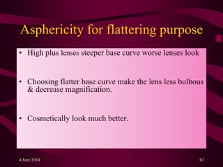 Asphericity for flattering purpose
• High plus lenses steeper base curve worse lenses look
• Choosing flatter base curve make the lens less bulbous
& decrease magnification.
• Cosmetically look much better.
4 June 2014 62
 