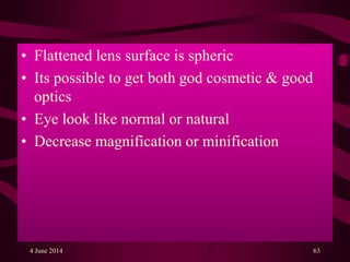• Flattened lens surface is spheric
• Its possible to get both god cosmetic & good
optics
• Eye look like normal or natural
• Decrease magnification or minification
4 June 2014 63
 