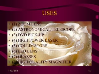 USES
• (1) ZOOM LENS
• (2) ASTRONOMICAL TELESCOPE
• (3) DVD PICK-UP
• (4) HIGH POWER LASER
• (5) COLLIMATORS
• (6) LED LENS
• (7) GLASSES
• (8) HIGH QUALITY MAGNIFIER
4 June 2014 66
 