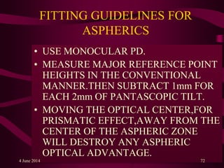 FITTING GUIDELINES FOR
ASPHERICS
• USE MONOCULAR PD.
• MEASURE MAJOR REFERENCE POINT
HEIGHTS IN THE CONVENTIONAL
MANNER.THEN SUBTRACT 1mm FOR
EACH 2mm OF PANTASCOPIC TILT.
• MOVING THE OPTICAL CENTER,FOR
PRISMATIC EFFECT,AWAY FROM THE
CENTER OF THE ASPHERIC ZONE
WILL DESTROY ANY ASPHERIC
OPTICAL ADVANTAGE.
4 June 2014 72
 