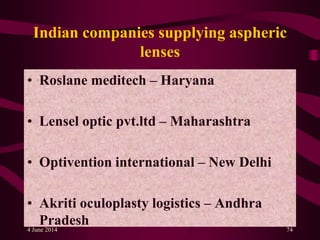 Indian companies supplying aspheric
lenses
• Roslane meditech – Haryana
• Lensel optic pvt.ltd – Maharashtra
• Optivention international – New Delhi
• Akriti oculoplasty logistics – Andhra
Pradesh4 June 2014 74
 
