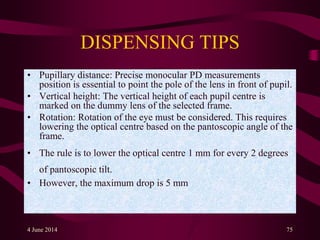 DISPENSING TIPS
• Pupillary distance: Precise monocular PD measurements
position is essential to point the pole of the lens in front of pupil.
• Vertical height: The vertical height of each pupil centre is
marked on the dummy lens of the selected frame.
• Rotation: Rotation of the eye must be considered. This requires
lowering the optical centre based on the pantoscopic angle of the
frame.
• The rule is to lower the optical centre 1 mm for every 2 degrees
of pantoscopic tilt.
• However, the maximum drop is 5 mm
4 June 2014 75
 