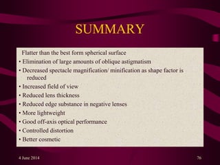 SUMMARY
Flatter than the best form spherical surface
• Elimination of large amounts of oblique astigmatism
• Decreased spectacle magnification/ minification as shape factor is
reduced
• Increased field of view
• Reduced lens thickness
• Reduced edge substance in negative lenses
• More lightweight
• Good off-axis optical performance
• Controlled distortion
• Better cosmetic
4 June 2014 76
 