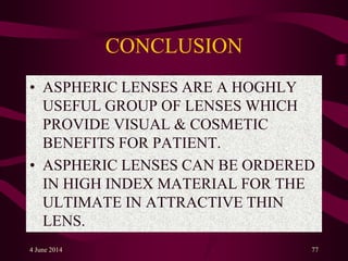 CONCLUSION
• ASPHERIC LENSES ARE A HOGHLY
USEFUL GROUP OF LENSES WHICH
PROVIDE VISUAL & COSMETIC
BENEFITS FOR PATIENT.
• ASPHERIC LENSES CAN BE ORDERED
IN HIGH INDEX MATERIAL FOR THE
ULTIMATE IN ATTRACTIVE THIN
LENS.
4 June 2014 77
 