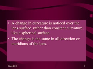 • A change in curvature is noticed over the
lens surface, rather than constant curvature
like a spherical surface.
• The change is the same in all direction or
meridians of the lens.
4 June 2014 8
 
