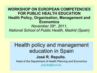 WORKSHOP ON EUROPEAN COMPETENCIES FOR PUBLIC HEALTH EDUCATION Health Policy, Organisation, Management and Economics November 29 th , 2011, National School of Public Health, Madrid (Spain) Health policy and management education in Spain José R. Repullo.  Head of the Department of Health Planning and Economics [email_address]   