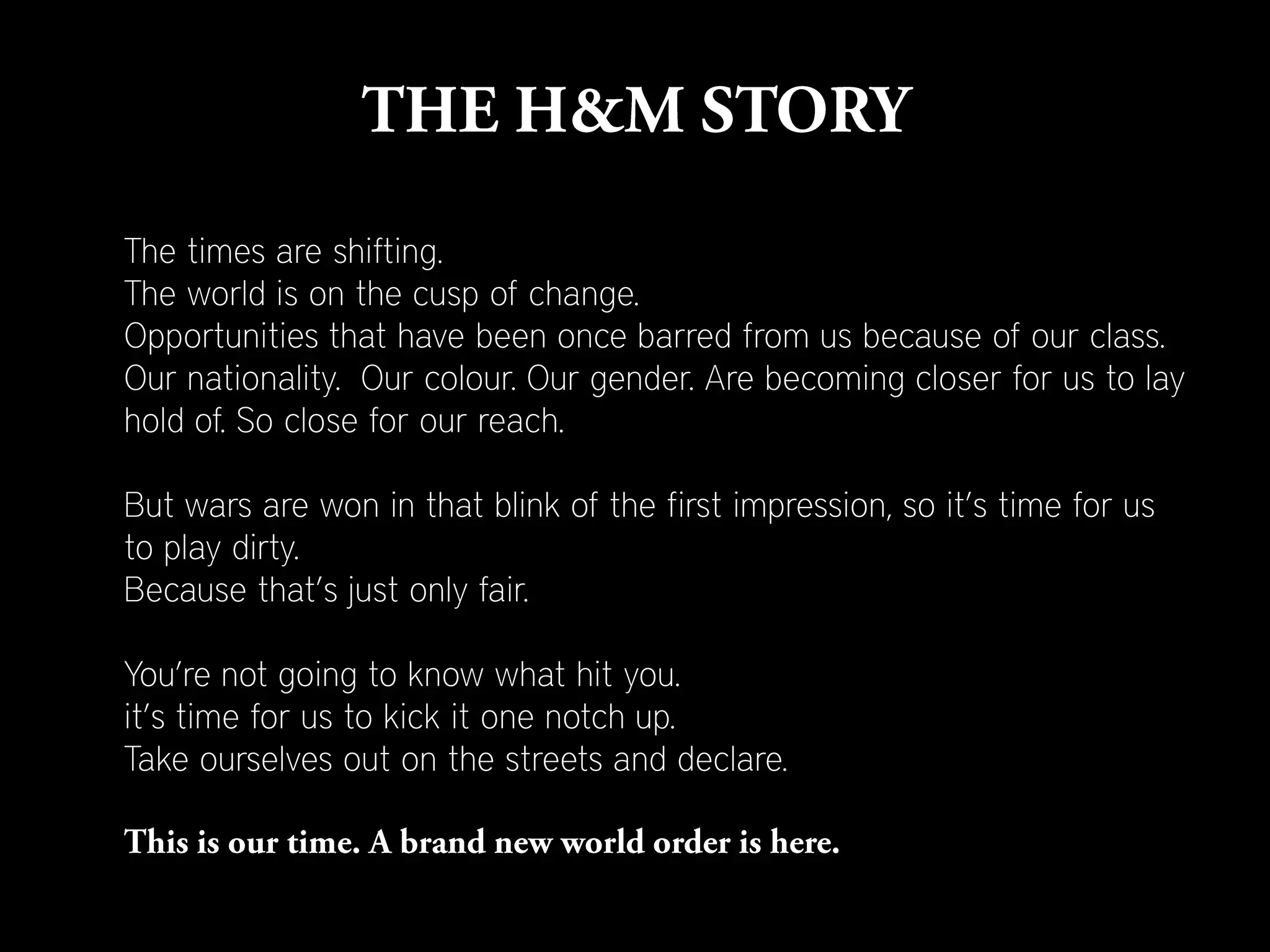 The times are shifting.
The world is on the cusp of change.
Opportunities that have been once barred from us because of our class.
Our nationality. Our colour. Our gender. Are becoming closer for us to lay
hold of. So close for our reach.

But wars are won in that blink of the first impression, so it’s time for us
to play dirty.
Because that’s just only fair.

You’re not going to know what hit you.
it’s time for us to kick it one notch up.
Take ourselves out on the streets and declare.
 