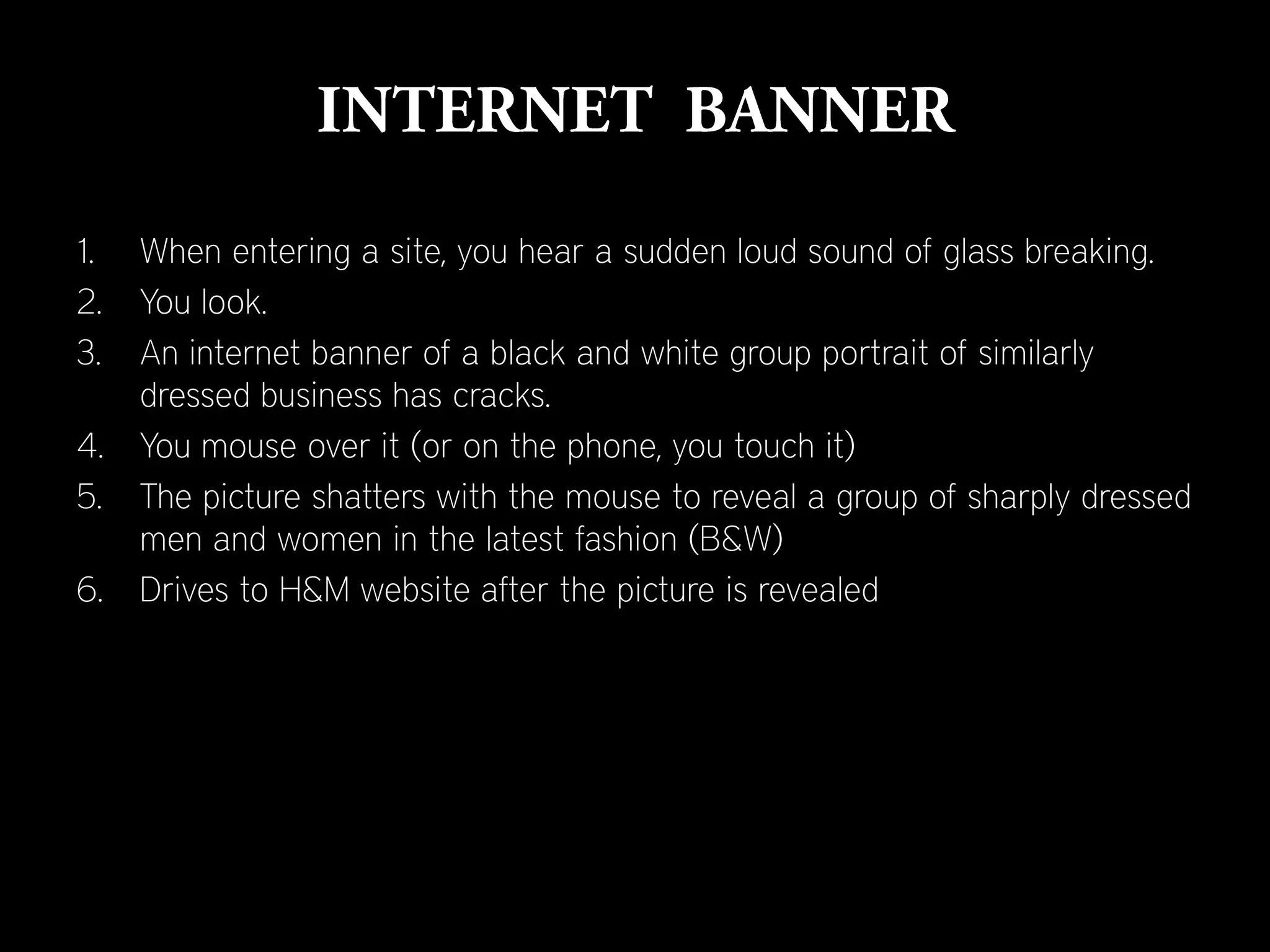 1.   When entering a site, you hear a sudden loud sound of glass breaking.
2.   You look.
3.   An internet banner of a black and white group portrait of similarly
     dressed business has cracks.
4.   You mouse over it (or on the phone, you touch it)
5.   The picture shatters with the mouse to reveal a group of sharply dressed
     men and women in the latest fashion (B&W)
6.   Drives to H&M website after the picture is revealed
 