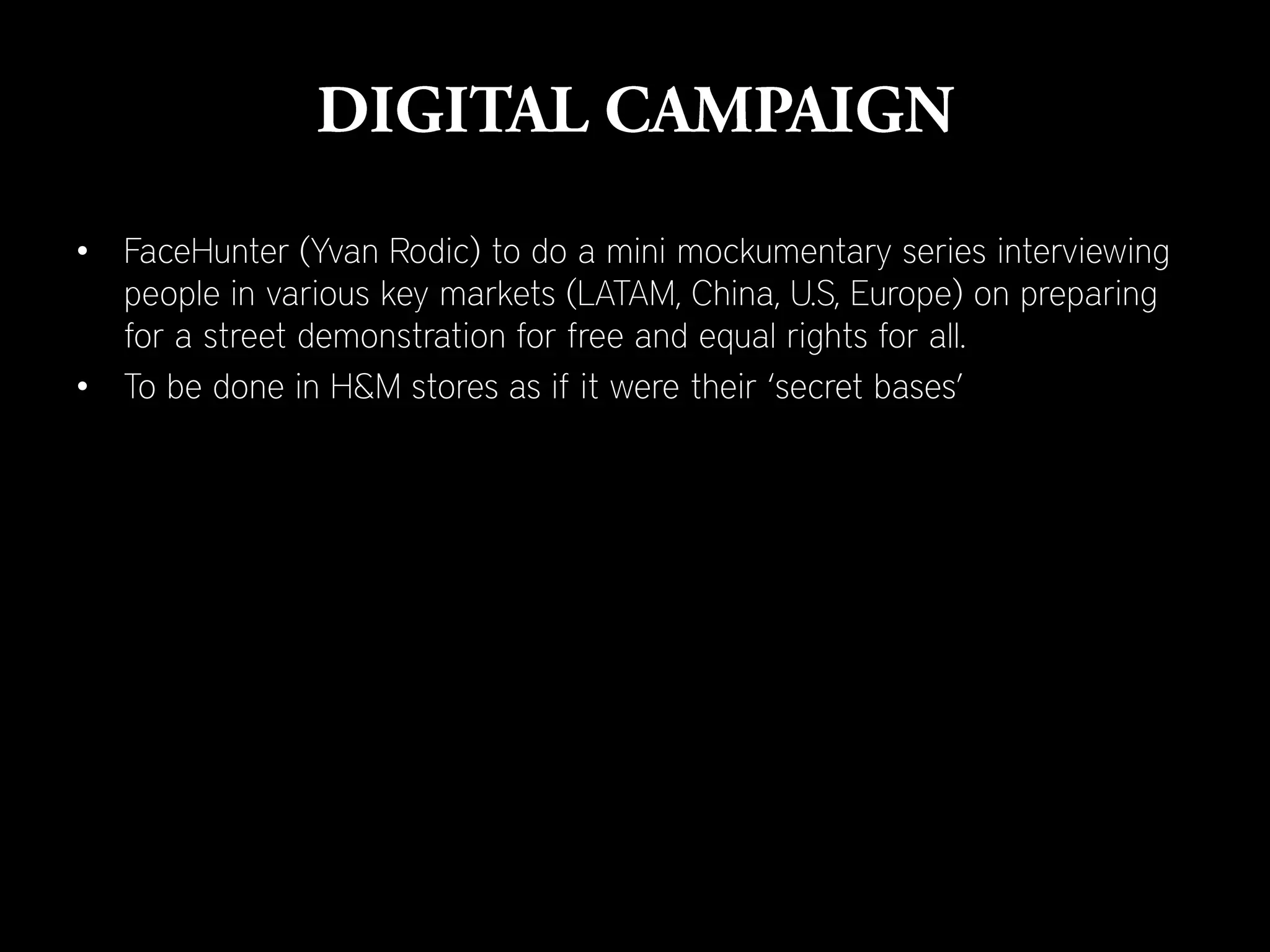 • FaceHunter (Yvan Rodic) to do a mini mockumentary series interviewing
  people in various key markets (LATAM, China, U.S, Europe) on preparing
  for a street demonstration for free and equal rights for all.
• To be done in H&M stores as if it were their ‘secret bases’
 