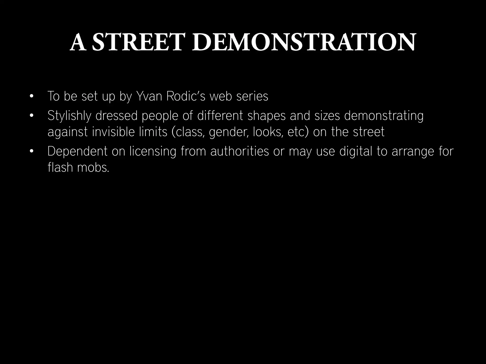 • To be set up by Yvan Rodic’s web series
• Stylishly dressed people of different shapes and sizes demonstrating
  against invisible limits (class, gender, looks, etc) on the street
• Dependent on licensing from authorities or may use digital to arrange for
  flash mobs.
 