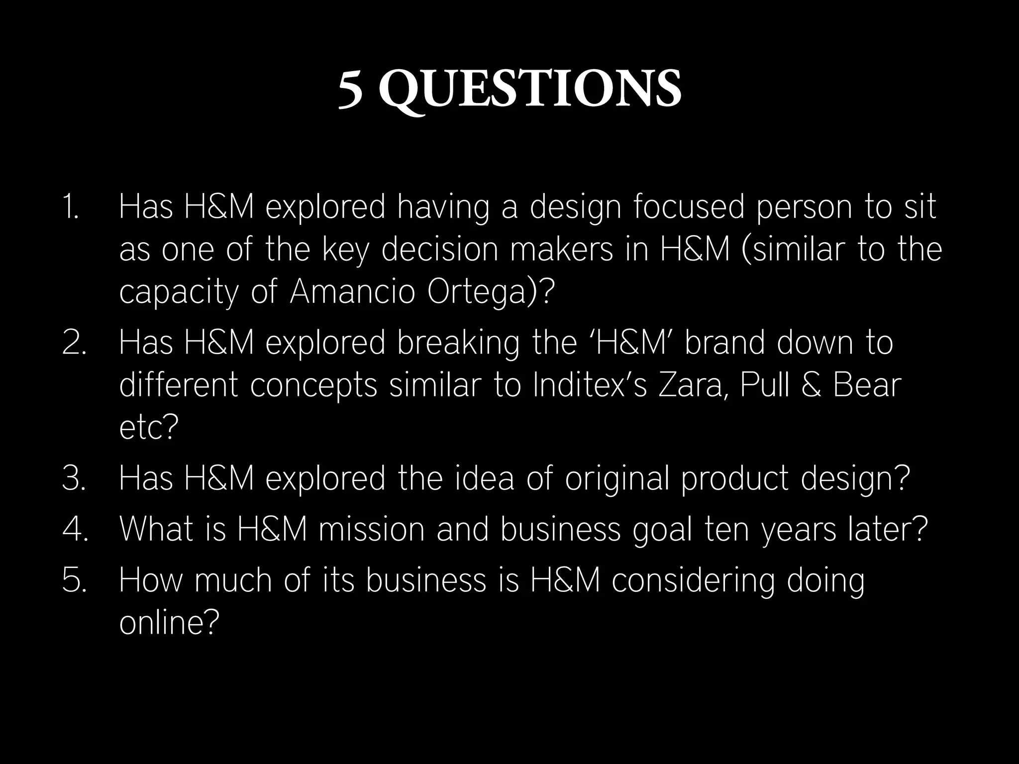 1.   Has H&M explored having a design focused person to sit
     as one of the key decision makers in H&M (similar to the
     capacity of Amancio Ortega)?
2.   Has H&M explored breaking the ‘H&M’ brand down to
     different concepts similar to Inditex’s Zara, Pull & Bear
     etc?
3.   Has H&M explored the idea of original product design?
4.   What is H&M mission and business goal ten years later?
5.   How much of its business is H&M considering doing
     online?
 