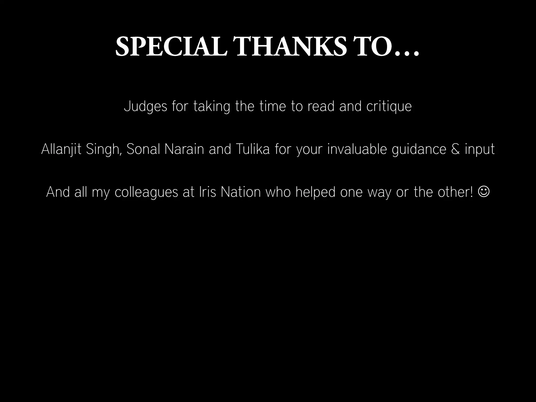 Judges for taking the time to read and critique

Allanjit Singh, Sonal Narain and Tulika for your invaluable guidance & input

And all my colleagues at Iris Nation who helped one way or the other! 
 