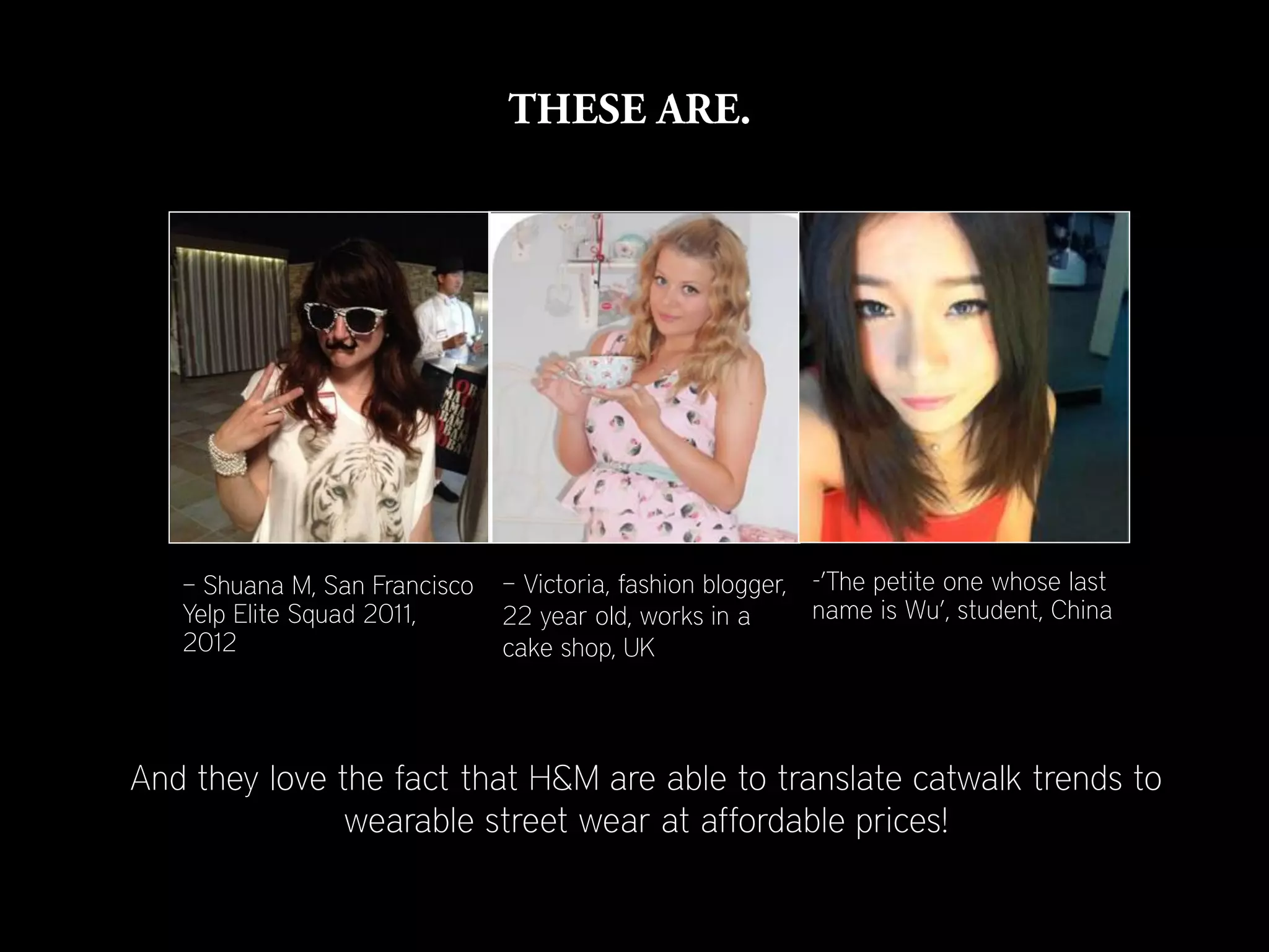 – Shuana M, San Francisco   – Victoria, fashion blogger, -’The petite one whose last
   Yelp Elite Squad 2011,      22 year old, works in a      name is Wu’, student, China
   2012                        cake shop, UK




And they love the fact that H&M are able to translate catwalk trends to
               wearable street wear at affordable prices!
 