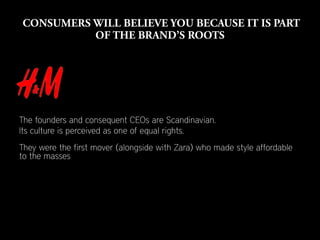 The founders and consequent CEOs are Scandinavian.
Its culture is perceived as one of equal rights.
They were the first mover (alongside with Zara) who made style affordable
to the masses
 