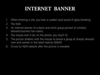 1.   When entering a site, you hear a sudden loud sound of glass breaking.
2.   You look.
3.   An internet banner of a black and white group portrait of similarly
     dressed business has cracks.
4.   You mouse over it (or on the phone, you touch it)
5.   The picture shatters with the mouse to reveal a group of sharply dressed
     men and women in the latest fashion (B&W)
6.   Drives to H&M website after the picture is revealed
 