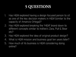 1.   Has H&M explored having a design focused person to sit
     as one of the key decision makers in H&M (similar to the
     capacity of Amancio Ortega)?
2.   Has H&M explored breaking the ‘H&M’ brand down to
     different concepts similar to Inditex’s Zara, Pull & Bear
     etc?
3.   Has H&M explored the idea of original product design?
4.   What is H&M mission and business goal ten years later?
5.   How much of its business is H&M considering doing
     online?
 