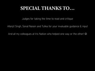 Judges for taking the time to read and critique

Allanjit Singh, Sonal Narain and Tulika for your invaluable guidance & input

And all my colleagues at Iris Nation who helped one way or the other! 
 
