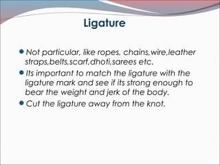 Ligature
Not particular, like ropes, chains,wire,leather
straps,belts,scarf,dhoti,sarees etc.
Its important to match the ligature with the
ligature mark and see if its strong enough to
bear the weight and jerk of the body.
Cut the ligature away from the knot.
 